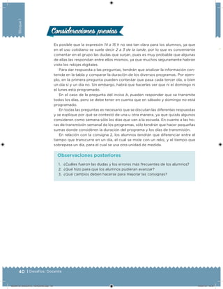 40 | Desafíos. Docente
Bloque1
Es posible que la expresión 14 a 15 h no sea tan clara para los alumnos, ya que
en el uso cotidiano se suele decir 2 a 3 de la tarde, por lo que es conveniente
comentar en el grupo las dudas que surjan, pues es muy probable que algunas
de ellas las respondan entre ellos mismos, ya que muchos seguramente habrán
visto los relojes digitales.
Para dar respuesta a las preguntas, tendrán que analizar la información con-
tenida en la tabla y comparar la duración de los diversos programas. Por ejem-
plo, en la primera pregunta pueden contestar que pasa cada tercer día, o bien
un día sí y un día no. Sin embargo, habrá que hacerles ver que ni el domingo ni
el lunes está programado.
En el caso de la pregunta del inciso b, pueden responder que se transmite
todos los días, pero se debe tener en cuenta que en sábado y domingo no está
programado.
En todas las preguntas es necesario que se discutan las diferentes respuestas
y se explique por qué se contestó de una u otra manera, ya que quizás algunos
consideren como semana sólo los días que van a la escuela. En cuanto a las ho-
ras de transmisión semanal de los programas, sólo tendrán que hacer pequeñas
sumas donde consideren la duración del programa y los días de transmisión.
En relación con la consigna 2, los alumnos tendrán que diferenciar entre el
tiempo que transcurre en un día, el cual se mide con un reloj, y el tiempo que
sobrepasa un día, para el cual se usa otra unidad de medida.
Consideraciones previasConsideraciones previas
1. ¿Cuáles fueron las dudas y los errores más frecuentes de los alumnos?
2. ¿Qué hizo para que los alumnos pudieran avanzar?
3. ¿Qué cambios deben hacerse para mejorar las consignas?
Observaciones posteriores
DESAFIO_DOCENTE_TERCERO.indd 40 04/07/13 10:37
 