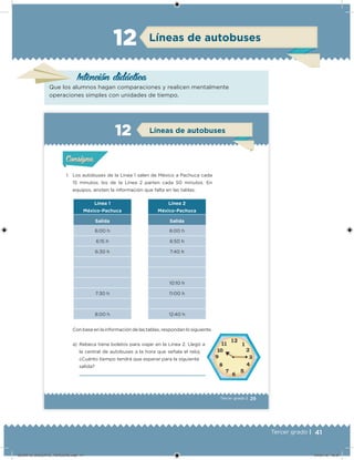 41Tercer grado |
Líneas de autobuses12
Intención didácica
Que los alumnos hagan comparaciones y realicen mentalmente
operaciones simples con unidades de tiempo.
29Tercer grado |
1. Los autobuses de la Línea 1 salen de México a Pachuca cada
15 minutos; los de la Línea 2 parten cada 50 minutos. En
equipos, anoten la información que falta en las tablas.
Con base en la información de las tablas, respondan lo siguiente.
a) Rebeca tiene boletos para viajar en la Línea 2. Llegó a
la central de autobuses a la hora que señala el reloj.
¿Cuánto tiempo tendrá que esperar para la siguiente
salida?
Línea 1
México-Pachuca
Salida
6:00 h
6:15 h
6:30 h
7:30 h
8:00 h
Línea 2
México-Pachuca
Salida
6:00 h
6:50 h
7:40 h
10:10 h
11:00 h
12:40 h
Acividad 1Acividad 1
Acividad 2Acividad 2
Acividad 3Acividad 3
Acividad 4Acividad 4
Consigna 1Consigna 1
Consigna 2Consigna 2
Consigna 3Consigna 3
Consigna 4Consigna 4
ConsignaConsigna
Líneas de autobuses
Acividad 1Acividad 1
Acividad 2Acividad 2
Acividad 3Acividad 3
Acividad 4Acividad 4
Consigna 1Consigna 1
Consigna 2Consigna 2
Consigna 3Consigna 3
Consigna 4Consigna 4
ConsignaConsigna
DESAFIO_DOCENTE_TERCERO.indd 41 04/07/13 10:37
 