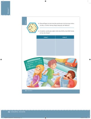 42 | Desafíos. Docente
Bloque1
30 | Desafíos
Bloque1
b) Manuel llegó a la terminal de autobuses a la hora que indica
el reloj. ¿Cuánto tiempo llegó después de Rebeca?
c) ¿Cuántos autobuses salen entre las 6:00 y las 8:00 horas
en las dos líneas?
Línea 1 Línea 2
DESAFIO_DOCENTE_TERCERO.indd 42 04/07/13 10:37
 