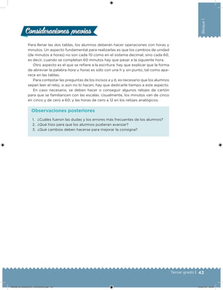 43Tercer grado |
Bloque1
Consideraciones previasConsideraciones previas
Para llenar las dos tablas, los alumnos deberán hacer operaciones con horas y
minutos. Un aspecto fundamental para realizarlas es que los cambios de unidad
(de minutos a horas) no son cada 10 como en el sistema decimal, sino cada 60,
es decir, cuando se completan 60 minutos hay que pasar a la siguiente hora.
Otro aspecto es el que se reiere a la escritura: hay que explicar que la forma
de abreviar la palabra hora u horas es sólo con una h y sin punto, tal como apa-
rece en las tablas.
Para contestar las preguntas de los incisos a y b, es necesario que los alumnos
sepan leer el reloj, si aún no lo hacen, hay que dedicarle tiempo a este aspecto.
En caso necesario, se deben hacer o conseguir algunos relojes de cartón
para que se familiaricen con las escalas. Usualmente, los minutos van de cinco
en cinco y de cero a 60; y las horas de cero a 12 en los relojes analógicos.
1. ¿Cuáles fueron las dudas y los errores más frecuentes de los alumnos?
2. ¿Qué hizo para que los alumnos pudieran avanzar?
3. ¿Qué cambios deben hacerse para mejorar la consigna?
Observaciones posteriores
DESAFIO_DOCENTE_TERCERO.indd 43 04/07/13 10:37
 