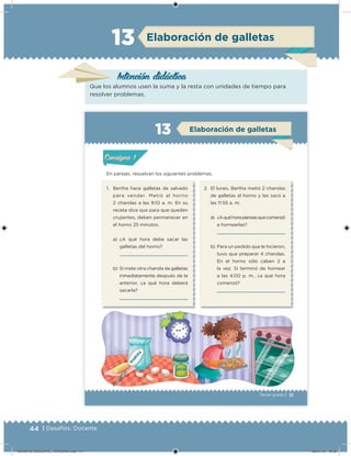 44 | Desafíos. Docente
Elaboración de galletas
Intención didácica
Que los alumnos usen la suma y la resta con unidades de tiempo para
resolver problemas.
13
31Tercer grado |
En parejas, resuelvan los siguientes problemas.
1. Bertha hace galletas de salvado
para vender. Metió al horno
2 charolas a las 9:10 a. m. En su
receta dice que para que queden
crujientes, deben permanecer en
el horno 25 minutos.
a) ¿A qué hora debe sacar las
galletas del horno?
b) Si mete otra charola de galletas
inmediatamente después de la
anterior, ¿a qué hora deberá
sacarla?
2. El lunes, Bertha metió 2 charolas
de galletas al horno y las sacó a
las 11:55 a. m.
a) ¿Aquéhorapiensasquecomenzó
a hornearlas?
b) Para un pedido que le hicieron,
tuvo que preparar 4 charolas.
En el horno sólo caben 2 a
la vez. Si terminó de hornear
a las 4:00 p. m., ¿a qué hora
comenzó?
Acividad 1Acividad 1
Acividad 2Acividad 2
Acividad 3Acividad 3
Acividad 4Acividad 4
Consigna 1Consigna 1
Consigna 2Consigna 2
Consigna 3Consigna 3
Consigna 4Consigna 4
ConsignaConsigna
Elaboración de galletas
Acividad 1Acividad 1
Acividad 2Acividad 2
Acividad 3Acividad 3
Acividad 4Acividad 4
Consigna 1Consigna 1
Consigna 2Consigna 2
Consigna 3Consigna 3
Consigna 4Consigna 4
ConsignaConsigna
DESAFIO_DOCENTE_TERCERO.indd 44 08/07/13 18:50
 