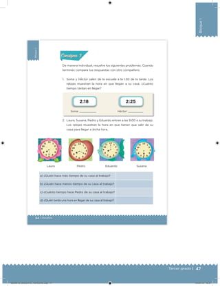 47Tercer grado |
Bloque1
34 | Desafíos
Bloque1
Sonia: Héctor:
2:18 2:25
De manera individual, resuelve los siguientes problemas. Cuando
termines compara tus respuestas con otro compañero.
1. Sonia y Héctor salen de la escuela a la 1:30 de la tarde. Los
relojes muestran la hora en que llegan a su casa. ¿Cuánto
tiempo tardan en llegar?
2. Laura, Susana, Pedro y Eduardo entran a las 9:00 a su trabajo.
Los relojes muestran la hora en que tienen que salir de su
casa para llegar a dicha hora.
a) ¿Quién hace más tiempo de su casa al trabajo?
b) ¿Quién hace menos tiempo de su casa al trabajo?
c) ¿Cuánto tiempo hace Pedro de su casa al trabajo?
d) ¿Quién tarda una hora en llegar de su casa al trabajo?
Laura Pedro Eduardo Susana
Acividad 1Acividad 1
Acividad 2Acividad 2
Acividad 3Acividad 3
Acividad 4Acividad 4
Consigna 1Consigna 1
Consigna 2Consigna 2
Consigna 3Consigna 3
Consigna 4Consigna 4
ConsignaConsigna
DESAFIO_DOCENTE_TERCERO.indd 47 04/07/13 10:37
 