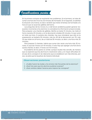 48 | Desafíos. Docente
Bloque1
En la primera consigna se resolverán tres problemas. En el primero, se trata de
sumar a la hora de inicio los 25 minutos de horneado. En el segundo, se plantea
la situación a la inversa, es decir, tendrán que restar el tiempo de horneado a la
hora en que se sacan las galletas del horno.
Las preguntas de los incisos d y e del tercer problema pueden generar res-
puestas incorrectas si los alumnos no consideran la información proporcionada.
Para preparar una charola de galletas, Bertha se tarda 15 minutos, las mete al
horno durante 25 minutos y en la decoración emplea 20 minutos, lo que suma
en total una hora. Si quisiera dos charolas, hay que considerar que sólo en la
preparación se tardaría 30 minutos, más los 40 de la decoración son 70, más
25 que están en el horno, da un total de 95 minutos, es decir, una hora más 35
minutos.
Para preparar 5 charolas, habría que sumar dos veces una hora más 35 mi-
nutos, lo que da 3 horas con 10 minutos. A esto hay que agregar una hora de la
quinta charola, es decir, 4 horas con 10 minutos.
El problema de los panes es similar, aunque resulta más sencillo, de manera
que se esperaría que los alumnos lo resolvieran solos y sin mayor diicultad. En
el caso de la consigna 3, las relaciones que se establecen son más directas, por
eso, se pide que la resuelvan de manera individual.
Consideraciones previasConsideraciones previas
1. ¿Cuáles fueron las dudas y los errores más frecuentes de los alumnos?
2. ¿Qué hizo para que los alumnos pudieran avanzar?
3. ¿Qué cambios deben hacerse para mejorar las consignas?
Observaciones posteriores
DESAFIO_DOCENTE_TERCERO.indd 48 04/07/13 10:37
 