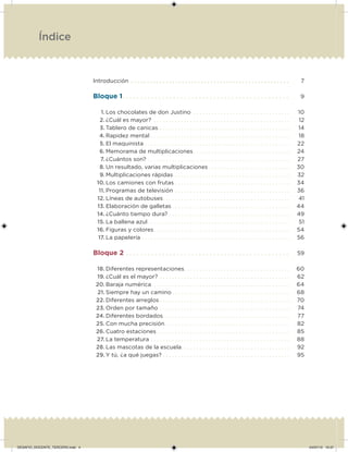 Introducción . . . . . . . . . . . . . . . . . . . . . . . . . . . . . . . . . . . . . . . . . . . . . . . . . . 7
Bloque 1. . . . . . . . . . . . . . . . . . . . . . . . . . . . . . . . . . . . . . . . . . . . . . 9
1. Los chocolates de don Justino . . . . . . . . . . . . . . . . . . . . . . . . . . . . . . . . 10
2. ¿Cuál es mayor? . . . . . . . . . . . . . . . . . . . . . . . . . . . . . . . . . . . . . . . . . . . . . 12
3. Tablero de canicas . . . . . . . . . . . . . . . . . . . . . . . . . . . . . . . . . . . . . . . . . . . 14
4. Rapidez mental . . . . . . . . . . . . . . . . . . . . . . . . . . . . . . . . . . . . . . . . . . . . . . 18
5. El maquinista . . . . . . . . . . . . . . . . . . . . . . . . . . . . . . . . . . . . . . . . . . . . . . . . 22
6. Memorama de multiplicaciones. . . . . . . . . . . . . . . . . . . . . . . . . . . . . . . . 24
7. ¿Cuántos son? . . . . . . . . . . . . . . . . . . . . . . . . . . . . . . . . . . . . . . . . . . . . . . . 27
8. Un resultado, varias multiplicaciones . . . . . . . . . . . . . . . . . . . . . . . . . . . 30
9. Multiplicaciones rápidas . . . . . . . . . . . . . . . . . . . . . . . . . . . . . . . . . . . . . . 32
10. Los camiones con frutas . . . . . . . . . . . . . . . . . . . . . . . . . . . . . . . . . . . . . . 34
11. Programas de televisión . . . . . . . . . . . . . . . . . . . . . . . . . . . . . . . . . . . . . . 36
12. Líneas de autobuses. . . . . . . . . . . . . . . . . . . . . . . . . . . . . . . . . . . . . . . . . . 41
13. Elaboración de galletas . . . . . . . . . . . . . . . . . . . . . . . . . . . . . . . . . . . . . . . 44
14. ¿Cuánto tiempo dura? . . . . . . . . . . . . . . . . . . . . . . . . . . . . . . . . . . . . . . . . 49
15. La ballena azul. . . . . . . . . . . . . . . . . . . . . . . . . . . . . . . . . . . . . . . . . . . . . . . 51
16. Figuras y colores. . . . . . . . . . . . . . . . . . . . . . . . . . . . . . . . . . . . . . . . . . . . . 54
17. La papelería . . . . . . . . . . . . . . . . . . . . . . . . . . . . . . . . . . . . . . . . . . . . . . . . . 56
Bloque 2 . . . . . . . . . . . . . . . . . . . . . . . . . . . . . . . . . . . . . . . . . . . . . 59
18. Diferentes representaciones. . . . . . . . . . . . . . . . . . . . . . . . . . . . . . . . . . . 60
19. ¿Cuál es el mayor? . . . . . . . . . . . . . . . . . . . . . . . . . . . . . . . . . . . . . . . . . . . 62
20. Baraja numérica . . . . . . . . . . . . . . . . . . . . . . . . . . . . . . . . . . . . . . . . . . . . . 64
21. Siempre hay un camino . . . . . . . . . . . . . . . . . . . . . . . . . . . . . . . . . . . . . . . 68
22. Diferentes arreglos . . . . . . . . . . . . . . . . . . . . . . . . . . . . . . . . . . . . . . . . . . . 70
23. Orden por tamaño . . . . . . . . . . . . . . . . . . . . . . . . . . . . . . . . . . . . . . . . . . . 74
24. Diferentes bordados. . . . . . . . . . . . . . . . . . . . . . . . . . . . . . . . . . . . . . . . . . 77
25. Con mucha precisión . . . . . . . . . . . . . . . . . . . . . . . . . . . . . . . . . . . . . . . . . 82
26. Cuatro estaciones . . . . . . . . . . . . . . . . . . . . . . . . . . . . . . . . . . . . . . . . . . . . 85
27. La temperatura . . . . . . . . . . . . . . . . . . . . . . . . . . . . . . . . . . . . . . . . . . . . . . 88
28. Las mascotas de la escuela. . . . . . . . . . . . . . . . . . . . . . . . . . . . . . . . . . . . 92
29. Y tú, ¿a qué juegas? . . . . . . . . . . . . . . . . . . . . . . . . . . . . . . . . . . . . . . . . . . 95
Índice
DESAFIO_DOCENTE_TERCERO.indd 4 04/07/13 10:37
 