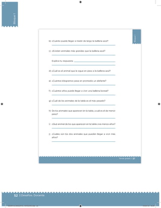 52 | Desafíos. Docente
Bloque1
37Tercer grado |
Bloque1
b) ¿Cuánto puede llegar a medir de largo la ballena azul?
c) ¿Existen animales más grandes que la ballena azul?
Explica tu respuesta.
d) ¿Cuál es el animal que le sigue en peso a la ballena azul?
e) ¿Cuántos kilogramos pesa en promedio un elefante?
f) ¿Cuántos años puede llegar a vivir una ballena boreal?
g) ¿Cuál de los animales de la tabla es el más pesado?
h) De los animales que aparecen en la tabla, ¿cuál es el de menor
peso?
i) ¿Qué animal de los que aparecen en la tabla vive menos años?
j) ¿Cuáles son los dos animales que pueden llegar a vivir más
años?
DESAFIO_DOCENTE_TERCERO.indd 52 04/07/13 10:37
 