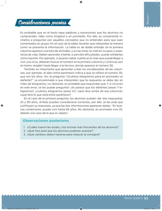 53Tercer grado |
Bloque1
Es probable que en el texto haya palabras y expresiones que los alumnos no
comprendan, tales como longitud o en promedio. Por ello, es conveniente in-
citarlos a preguntar por aquellos conceptos que no entienden para que sean
comentados en grupo. En el caso de la tabla, tendrán que interpretar la manera
como se presenta la información. La tabla es de doble entrada: en la primera
columna aparece una lista de animales; y en las otras se indican su peso y espe-
ranza de vida. Deben aprender a leerla; si percibe diicultades, puede señalarles
cómo hacerlo. Por ejemplo, si quieren saber cuánto es lo más que puede llegar a
vivir una orca, deberán buscar el nombre en la primera columna y continuar por
el mismo renglón hasta llegar a la tercera, donde aparece el número 30.
También es importante que aprendan a leer los encabezados de las colum-
nas; por ejemplo, el dato entre paréntesis indica a qué se reiere el número 30,
que son los años. Así, la pregunta “¿Cuántos kilogramos pesa en promedio un
elefante?” va encaminada a que interpreten que la respuesta se debe dar en
miles de kilogramos; no obstante, es probable que respondan que 7; si incurren
en este error, se les puede preguntar: ¿te parece que los elefantes pesan 7 ki-
logramos?, ¿cuántos kilogramos pesas tú?, ¿qué dice arriba de esa columna?,
¿qué dice lo que está entre paréntesis?
En el caso de la primera pregunta, los alumnos pueden dar dos respuestas:
25 y 90 años. Ambas pueden considerarse correctas, por ello, se les pide que
justiiquen su respuesta, ya que las dos informaciones aparecen dadas: “En bue-
nas condiciones, puede vivir hasta 90 años. No obstante, en promedio vive 25,
debido a la caza de la que es objeto”.
Consideraciones previasConsideraciones previas
1. ¿Cuáles fueron las dudas y los errores más frecuentes de los alumnos?
2. ¿Qué hizo para que los alumnos pudieran avanzar?
3. ¿Qué cambios deben hacerse para mejorar la consigna?
Observaciones posteriores
DESAFIO_DOCENTE_TERCERO.indd 53 04/07/13 10:57
 