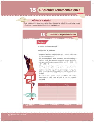 60 | Desafíos. Docente
Intención didácica
Que los alumnos asocien, mediante un juego de cálculo mental, diferentes
números con una expresión aditiva equivalente.
Diferentes representaciones18
42 | Desafíos
En equipos, reúnanse para jugar.
Las reglas son las siguientes:
1. El jugador que inicie el juego debe decir y escribir en una hoja
un número de dos cifras.
2. Los demás jugadores deben pensar una operación de suma o
de resta con la que se pueda expresar el número escrito. Por
ejemplo, si es 34, algunas posibilidades son: 30  4, 20  14,
40  6, 50  16.
3. El jugador que pensó y escribió el número debe comprobar, ya
sea con lápiz y papel o con la calculadora, que las operaciones
estén correctas. Los jugadores que acierten ganan un punto.
4. En el siguiente turno, otro jugador debe pensar y escribir otro
número.
5. Después de cinco rondas, gana el que obtenga más puntos.
El registro de éstos puede hacerse en una tabla como la
siguiente.
Nombres Puntos
Acividad 1Acividad 1
Acividad 2Acividad 2
Acividad 3Acividad 3
Acividad 4Acividad 4
Consigna 1Consigna 1
Consigna 2Consigna 2
Consigna 3Consigna 3
Consigna 4Consigna 4
ConsignaConsigna
Diferentes representaciones
Acividad 1Acividad 1
Acividad 2Acividad 2
Acividad 3Acividad 3
Acividad 4Acividad 4
Consigna 1Consigna 1
Consigna 2Consigna 2
Consigna 3Consigna 3
Consigna 4Consigna 4
ConsignaConsigna
DESAFIO_DOCENTE_TERCERO.indd 60 04/07/13 10:37
 