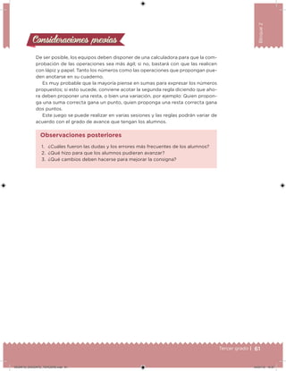 61Tercer grado |
Bloque2
De ser posible, los equipos deben disponer de una calculadora para que la com-
probación de las operaciones sea más ágil; si no, bastará con que las realicen
con lápiz y papel. Tanto los números como las operaciones que propongan pue-
den anotarse en su cuaderno.
Es muy probable que la mayoría piense en sumas para expresar los números
propuestos; si esto sucede, conviene acotar la segunda regla diciendo que aho-
ra deben proponer una resta, o bien una variación, por ejemplo: Quien propon-
ga una suma correcta gana un punto, quien proponga una resta correcta gana
dos puntos.
Este juego se puede realizar en varias sesiones y las reglas podrán variar de
acuerdo con el grado de avance que tengan los alumnos.
Consideraciones previasConsideraciones previas
1. ¿Cuáles fueron las dudas y los errores más frecuentes de los alumnos?
2. ¿Qué hizo para que los alumnos pudieran avanzar?
3. ¿Qué cambios deben hacerse para mejorar la consigna?
Observaciones posteriores
DESAFIO_DOCENTE_TERCERO.indd 61 04/07/13 10:37
 