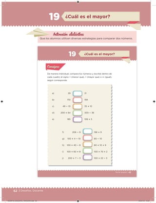 62 | Desafíos. Docente
Intención didácica
Que los alumnos utilicen diversas estrategias para comparar dos números.
¿Cuál es el mayor?19
43Tercer grado |
a) 29
b) 170
c) 48  10
d) 200  64
e) 185
31
159
35  10
300  36
108  5
f) 206  9
g) 100  4  10
h) 100  40  8
i) 100  60  8
j) 200  7  3
196  9
80  10
80  10  9
100  70  2
100  22  3
De manera individual, compara los números y escribe dentro de
cada cuadro el signo < (menor que), > (mayor que) o  (igual),
según corresponda.
Acividad 1Acividad 1
Acividad 2Acividad 2
Acividad 3Acividad 3
Acividad 4Acividad 4
Consigna 1Consigna 1
Consigna 2Consigna 2
Consigna 3Consigna 3
Consigna 4Consigna 4
ConsignaConsigna
¿Cuál es el mayor?
Acividad 1Acividad 1
Acividad 2Acividad 2
Acividad 3Acividad 3
Acividad 4Acividad 4
Consigna 1Consigna 1
Consigna 2Consigna 2
Consigna 3Consigna 3
Consigna 4Consigna 4
ConsignaConsigna
DESAFIO_DOCENTE_TERCERO.indd 62 04/07/13 10:37
 