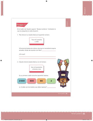 65Tercer grado |
Bloque2
45Tercer grado |
Bloque2
En el salón de Claudio jugaron “Baraja numérica”. Contesten lo
que se pregunta en cada situación.
1. Max tiene en su tarjeta blanca el siguiente número:
Al tomar las tarjetas de colores, dice que no necesitará ninguna
amarilla. ¿Estás de acuerdo con Max?
¿Por qué?
2. Claudio tiene la tarjeta blanca con el número:
En su primera vuelta toma las siguientes tarjetas:
Seis mil quinientos
ochenta y tres
Tres mil cuarenta
y siete
a) ¿Cuáles son las tarjetas que debe regresar?
Acividad 1Acividad 1
Acividad 2Acividad 2
Acividad 3Acividad 3
Acividad 4Acividad 4
Consigna 1Consigna 1
Consigna 2Consigna 2
Consigna 3Consigna 3
Consigna 4Consigna 4
ConsignaConsigna
2 000 300 90 2
DESAFIO_DOCENTE_TERCERO.indd 65 04/07/13 10:37
 