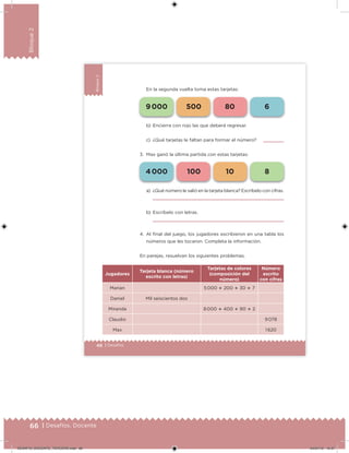 66 | Desafíos. Docente
Bloque2
46 | Desafíos
Bloque2
En la segunda vuelta toma estas tarjetas:
a) ¿Qué número le salió en la tarjeta blanca? Escríbelo con cifras.
b) Escríbelo con letras.
4. Al inal del juego, los jugadores escribieron en una tabla los
números que les tocaron. Completa la información.
En parejas, resuelvan los siguientes problemas.
Jugadores
Tarjeta blanca (número
escrito con letras)
Tarjetas de colores
(composición del
número)
Número
escrito
con cifras
Marian 5 000  200  30  7
Daniel Mil seiscientos dos
Miranda 8 000  400  90  2
Claudio 9 078
Max 1 620
b) Encierra con rojo las que deberá regresar.
c) ¿Qué tarjetas le faltan para formar el número?
3. Max ganó la última partida con estas tarjetas:
4 000 100 10 8
9 000 500 80 6
DESAFIO_DOCENTE_TERCERO.indd 66 04/07/13 10:37
 