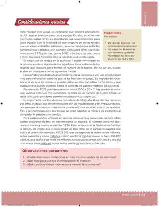 67Tercer grado |
Bloque2
Para realizar este juego es necesario que prepare previamen-
te 20 tarjetas blancas para cada equipo. En ellas escribirá nú-
meros de cuatro cifras; es importante que sean diferentes para
cada equipo, con la inalidad de que después de varias rondas
puedan intercambiarlas. Asimismo, se recomienda que entre los
números haya variedad, por ejemplo, con cuatro cifras signiica-
tivas, como 5 871; con tres, como 3 087; o incluso con una, como
4 000, que para formarlo sólo se necesita una tarjeta verde.
El juego que se realiza en la actividad 1 puede terminarse en
la primera ronda si alguno de los jugadores toma justamente las
tarjetas que requiere para formar el número de la blanca. De no ser así, puede
acabar en cualquiera de las siguientes rondas.
Las partidas simuladas de los problemas de la consigna 2 son una oportunidad
más para relexionar sobre lo que se ha hecho en el juego. Es importante hacer
hincapié en que los números pueden estar escritos con cifras o con letras y que
cualquiera se puede expresar como la suma de los valores relativos de sus cifras.
Por ejemplo, 3 027 puede expresarse como 3 000 + 20 + 7; hay que hacer notar
que, aunque sólo son tres sumandos, se trata de un número de cuatro cifras. La
tabla del cuarto problema permite recapitular estos aspectos.
Es importante que los alumnos consideren la ortografía al escribir los números
con letra, es decir, que observen cuáles son las regularidades y las irregularidades,
por ejemplo, doscientos, trescientos y seiscientos se escriben con sc, ya que dos,
tres y seis terminan en s, por lo que se debe respetar la manera de escribirlos al
completar la palabra con cientos.
Otra particularidad consiste en que los números que tienen más de tres cifras
suelen separarse de tres en tres mediante un espacio. El número cinco mil dos-
cientos treinta y cuatro se escribe 5 234. Esto se hace con la inalidad de facilitar
la lectura, de modo que a cada grupo de tres cifras se le agrega la palabra que
indica el orden. Por ejemplo, 45 123 019, que corresponde al orden de los millones,
se lee cuarenta y cinco millones, ciento veintitrés mil diecinueve; o bien, 456 207
920 616, que atañe a los miles de millones, se lee cuatrocientos cincuenta y seis mil
doscientos siete millones, novecientos veinte mil seiscientos dieciséis.
Consideraciones previasConsideraciones previas
Materiales
Por equipo:
• 20 tarjetas blancas (ver
consideraciones previas).
• Un juego de 36 tarjetas
con números (material
recortable del libro del
alumno, pp. 183 y 185).
1. ¿Cuáles fueron las dudas y los errores más frecuentes de los alumnos?
2. ¿Qué hizo para que los alumnos pudieran avanzar?
3. ¿Qué cambios deben hacerse para mejorar las consignas?
Observaciones posteriores
DESAFIO_DOCENTE_TERCERO.indd 67 04/07/13 10:37
 