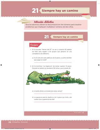 68 | Desafíos. Docente
Intención didácica
Que los alumnos utilicen la descomposición de números para resolver
problemas que impliquen multiplicar números de dos cifras.
Siempre hay un camino21
47Tercer grado |
1. En la escuela “Héroes del 47” se van a comprar 60 paletas
de hielo para regalar a los grupos que ganaron en una
competencia de atletismo.
a) Si el costo de cada paleta es de 12 pesos, ¿cuánto tendrán
que pagar en total?
2. En la lonchería “La Higiénica”, las tortas cuestan 14 pesos.
Durante la mañana se vendieron 36 tortas y por la tarde 26.
a) ¿Cuánto dinero se recabó por estas ventas?
b) La ganancia para la dueña es de 4 pesos por torta, ¿de
cuánto fue su ganancia ese día?
Acividad 1Acividad 1
Acividad 2Acividad 2
Acividad 3Acividad 3
Acividad 4Acividad 4
Consigna 1Consigna 1
Consigna 2Consigna 2
Consigna 3Consigna 3
Consigna 4Consigna 4
ConsignaConsigna
Siempre hay un camino
Acividad 1Acividad 1
Acividad 2Acividad 2
Acividad 3Acividad 3
Acividad 4Acividad 4
Consigna 1Consigna 1
Consigna 2Consigna 2
Consigna 3Consigna 3
Consigna 4Consigna 4
ConsignaConsigna
DESAFIO_DOCENTE_TERCERO.indd 68 04/07/13 10:37
 