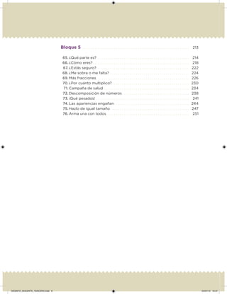 Bloque 5 . . . . . . . . . . . . . . . . . . . . . . . . . . . . . . . . . . . . . . . . . . . . . . . . . . . . . . 213
65. ¿Qué parte es?. . . . . . . . . . . . . . . . . . . . . . . . . . . . . . . . . . . . . . . . . . . . . . . 214
66. ¿Cómo eres?. . . . . . . . . . . . . . . . . . . . . . . . . . . . . . . . . . . . . . . . . . . . . . . . . 218
67. ¿Estás seguro?. . . . . . . . . . . . . . . . . . . . . . . . . . . . . . . . . . . . . . . . . . . . . . . 222
68. ¿Me sobra o me falta? . . . . . . . . . . . . . . . . . . . . . . . . . . . . . . . . . . . . . . . . 224
69. Más fracciones. . . . . . . . . . . . . . . . . . . . . . . . . . . . . . . . . . . . . . . . . . . . . . . 226
70. ¿Por cuánto multiplico? . . . . . . . . . . . . . . . . . . . . . . . . . . . . . . . . . . . . . . . 230
71. Campaña de salud . . . . . . . . . . . . . . . . . . . . . . . . . . . . . . . . . . . . . . . . . . . 234
72. Descomposición de números. . . . . . . . . . . . . . . . . . . . . . . . . . . . . . . . . . 238
73. ¡Qué pesados! . . . . . . . . . . . . . . . . . . . . . . . . . . . . . . . . . . . . . . . . . . . . . . . 241
74. Las apariencias engañan. . . . . . . . . . . . . . . . . . . . . . . . . . . . . . . . . . . . . . 244
75. Hazlo de igual tamaño . . . . . . . . . . . . . . . . . . . . . . . . . . . . . . . . . . . . . . . . 247
76. Arma una con todos. . . . . . . . . . . . . . . . . . . . . . . . . . . . . . . . . . . . . . . . . . 251
DESAFIO_DOCENTE_TERCERO.indd 6 04/07/13 10:37
 