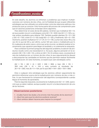 69Tercer grado |
Bloque2
En este desafío, los alumnos se enfrentan a problemas que implican multipli-
caciones con números de dos cifras, con la inalidad de que ocupen diferentes
estrategias que han utilizado con anterioridad, como las relaciones aditivas o los
productos que ya conocen. Esto forma parte del proceso de comprensión para
que en sesiones posteriores entiendan dicho algoritmo.
Para determinar el costo de las 60 paletas, tendrían que multiplicar 60 × 12,
así que pueden recurrir a estrategias como 60 × 10 = 600 más 60 × 2 = 120 y su-
mar ambos resultados para obtener 720. También pueden plantear 10 × 12 = 120
y 120 × 6 = 720, o bien 12 × 5 = 60, luego 60 × 2 = 120 y, inalmente, 120 × 6 = 720.
Asimismo, podrían multiplicar 12 × 2 = 24, 12 × 4 = 48 y sumar dos veces 48 y una
vez 24, lo que da 120 y, por último, sumar 120 seis veces o multiplicarlo por 6.
En cualquiera de estos casos u otros que se les ocurran, se deberá analizar el ra-
zonamiento que siguieron para llegar al resultado y no solamente la respuesta.
Para contestar la primera pregunta del segundo problema, la adición de pro-
ductos resulta como una necesidad en sí. Así pues, algunos pensarán en la ex-
presión (36 × 14) + (26 × 14), y otros en (62 × 14). En ambos casos, se presenta el
reto de multiplicar por un número de dos cifras, lo que seguramente los llevará
a descomponer las cantidades en factores que les permitan realizar fácilmente
la multiplicación. En este momento, se espera que usen estrategias como:
(62 × 10) + (62 × 4) = 620 + 248 = 868; o bien (36 × 10) =
360 más (36 × 4) = 144 y esto sumarlo al resultado de
26 × 10 = 260, más 26 × 4 = 104, por lo que 360 + 144 + 260 + 104 = 868.
Ésta o cualquier otra estrategia que los alumnos utilicen seguramente les
permitirá relexionar acerca de la multiplicación por números de dos o más ci-
fras, lo que favorecerá la comprensión del algoritmo correspondiente cuando
llegue el momento de aprenderlo.
Para la segunda respuesta, se presenta la multiplicación 62 × 4 = 248, opera-
ción que ya saben realizar, aunque pueden recurrir a la descomposición de uno
de los factores.
Consideraciones previasConsideraciones previas
1. ¿Cuáles fueron las dudas y los errores más frecuentes de los alumnos?
2. ¿Qué hizo para que los alumnos pudieran avanzar?
3. ¿Qué cambios deben hacerse para mejorar la consigna?
Observaciones posteriores
DESAFIO_DOCENTE_TERCERO.indd 69 04/07/13 10:37
 