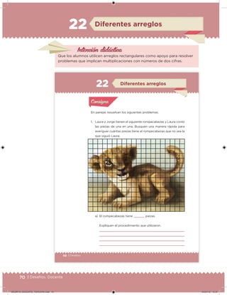 70 | Desafíos. Docente
Intención didácica
Que los alumnos utilicen arreglos rectangulares como apoyo para resolver
problemas que implican multiplicaciones con números de dos cifras.
Diferentes arreglos22
48 | Desafíos
En parejas resuelvan los siguientes problemas.
1. Laura y Jorge tienen el siguiente rompecabezas y Laura contó
las piezas de una en una. Busquen una manera rápida para
averiguar cuántas piezas tiene el rompecabezas que no sea la
que siguió Laura.
a) El rompecabezas tiene piezas.
Expliquen el procedimiento que utilizaron.
Acividad 1Acividad 1
Acividad 2Acividad 2
Acividad 3Acividad 3
Acividad 4Acividad 4
Consigna 1Consigna 1
Consigna 2Consigna 2
Consigna 3Consigna 3
Consigna 4Consigna 4
ConsignaConsigna
Diferentes arreglos
Acividad 1Acividad 1
Acividad 2Acividad 2
Acividad 3Acividad 3
Acividad 4Acividad 4
Consigna 1Consigna 1
Consigna 2Consigna 2
Consigna 3Consigna 3
Consigna 4Consigna 4
ConsignaConsigna
DESAFIO_DOCENTE_TERCERO.indd 70 04/07/13 10:37
 