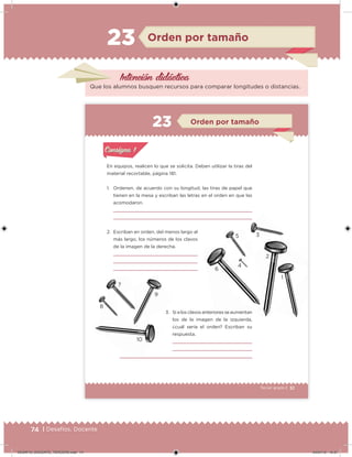 74 | Desafíos. Docente
Intención didácica
Que los alumnos busquen recursos para comparar longitudes o distancias.
Orden por tamaño23
51Tercer grado |
En equipos, realicen lo que se solicita. Deben utilizar la tiras del
material recortable, página 181.
1. Ordenen, de acuerdo con su longitud, las tiras de papel que
tienen en la mesa y escriban las letras en el orden en que las
acomodaron.
2. Escriban en orden, del menos largo al
más largo, los números de los clavos
de la imagen de la derecha.
3. Si a los clavos anteriores se aumentan
los de la imagen de la izquierda,
¿cuál sería el orden? Escriban su
respuesta.
Acividad 1Acividad 1
Acividad 2Acividad 2
Acividad 3Acividad 3
Acividad 4Acividad 4
Consigna 1Consigna 1
Consigna 2Consigna 2
Consigna 3Consigna 3
Consigna 4Consigna 4
ConsignaConsigna
Orden por tamaño
Acividad 1Acividad 1
Acividad 2Acividad 2
Acividad 3Acividad 3
Acividad 4Acividad 4
Consigna 1Consigna 1
Consigna 2Consigna 2
Consigna 3Consigna 3
Consigna 4Consigna 4
ConsignaConsigna
3. Si a los clavos anteriores se aumentan
6
2
1
4
35
10
8
7
9
DESAFIO_DOCENTE_TERCERO.indd 74 04/07/13 10:37
 