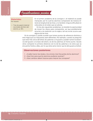 76 | Desafíos. Docente
Bloque2
En el primer problema de la consigna 1, el material se puede
manipular, por lo cual los alumnos compararán de manera di-
recta la longitud de las tiras y no tendrán ninguna diicultad en
colocarlas en el orden que se solicita.
En los dos siguientes problemas, no tendrán la oportunidad
de mover los clavos para compararlos, así que posiblemente
recurran a la medición con la regla o tal vez se les ocurra usar
alguna de las tiras.
En la consigna 2, puede suceder que tomen puntos de referencia distintos y
esto haga que sus respuestas sean diferentes. Por ejemplo, cuando se pregunta
qué está más cerca del árbol, las palomas o el gusano, pueden tomar la distan-
cia del gusano a la base del árbol y la de las palomas al mismo punto. Quizás
otros comparen la primera distancia con la de las palomas a la rama que se
encuentra frente a ellas, por lo que ésta sería menor que la del gusano al árbol.
Consideraciones previasConsideraciones previas
Materiales
Por equipo:
• Tiras de papel (material
recortable del libro del
alumno, p. 181).
1. ¿Cuáles fueron las dudas y los errores más frecuentes de los alumnos?
2. ¿Qué hizo para que los alumnos pudieran avanzar?
3. ¿Qué cambios deben hacerse para mejorar las consignas?
Observaciones posteriores
DESAFIO_DOCENTE_TERCERO.indd 76 04/07/13 10:37
 