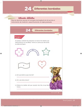 77Tercer grado |
Intención didácica
Que los alumnos asocien el concepto de longitud con el uso de un
instrumento de medición, especíicamente, la regla graduada.
Diferentes bordados24
53Tercer grado |
En parejas, contesten las preguntas con base en los diseños que
María borda en sus servilletas. Tomen en cuenta que sólo borda
la orilla de la igura.
a) ¿En qué diseño ocupa más hilo?
b) ¿En cuál utiliza menos?
c) Ordena los diseños del que necesita más hilo al que lleva
menos.
Acividad 1Acividad 1
Acividad 2Acividad 2
Acividad 3Acividad 3
Acividad 4Acividad 4
Consigna 1Consigna 1
Consigna 2Consigna 2
Consigna 3Consigna 3
Consigna 4Consigna 4
ConsignaConsigna
Diferentes bordados
Acividad 1Acividad 1
Acividad 2Acividad 2
Acividad 3Acividad 3
Acividad 4Acividad 4
Consigna 1Consigna 1
Consigna 2Consigna 2
Consigna 3Consigna 3
Consigna 4Consigna 4
ConsignaConsigna
a c
d
e
b
DESAFIO_DOCENTE_TERCERO.indd 77 04/07/13 10:37
 