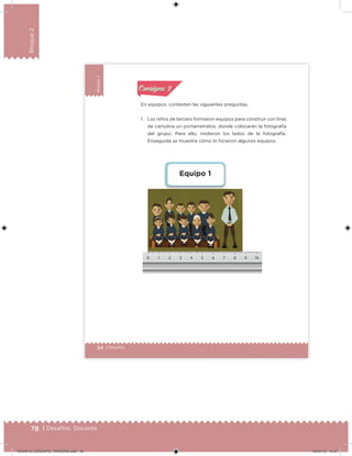 78 | Desafíos. Docente
Bloque2
54 | Desafíos
Bloque2
En equipos, contesten las siguientes preguntas.
1. Los niños de tercero formaron equipos para construir con tiras
de cartulina un portarretratos, donde colocarán la fotografía
del grupo. Para ello, midieron los lados de la fotografía.
Enseguida se muestra cómo lo hicieron algunos equipos.
Equipo 1
Acividad 1Acividad 1
Acividad 2Acividad 2
Acividad 3Acividad 3
Acividad 4Acividad 4
Consigna 1Consigna 1
Consigna 2Consigna 2
Consigna 3Consigna 3
Consigna 4Consigna 4
ConsignaConsigna
DESAFIO_DOCENTE_TERCERO.indd 78 04/07/13 10:37
 