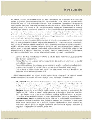 Introducción
El Plan de Estudios 2011 para la Educación Básica señala que las actividades de aprendizaje
deben representar desafíos intelectuales para los estudiantes, con el in de que formulen alter-
nativas de solución. Este señalamiento se ubica en el contexto de los principios pedagógicos
–condiciones esenciales para la implementación del currículo–, en particular el que se reiere a
la planiicación. Si en verdad se trata de actividades de aprendizaje que representan desafíos
intelectuales, entonces los alumnos participan en ellos y producen ideas que deberán analizarse
para sacar conclusiones claras y así avanzar en el aprendizaje. El papel del docente es crucial:
plantear los desafíos a los estudiantes y apoyarlos en el análisis colectivo. Sin duda se trata de
una orientación diferente a la práctica común que privilegia las explicaciones del maestro como
único medio para que los alumnos aprendan.
La Subsecretaría de Educación Básica, consciente de las bondades que encierra el postulado
descrito anteriormente para mejorar las prácticas de enseñanza y los aprendizajes de los alumnos,
proporciona el presente material, Desafíos, a los docentes y directivos de las escuelas primarias,
para acompañarlos en esta empresa. Los contenidos del libro originalmente fueron elaborados
por un grupo de docentes de todas las entidades federativas bajo la coordinación del equipo de
matemáticas de la Dirección General de Desarrollo Curricular, perteneciente a la Subsecretaría
de Educación Básica de la SEP. En este material destacan las siguientes características:
• Contiene desafíos intelectuales vinculados al estudio de las matemáticas, que apoyan la
labor diaria de los docentes.
• Tiene un formato ágil para que los maestros analicen los desafíos previamente a su puesta
en práctica en el aula.
• Fueron elaborados por docentes con un conocimiento amplio y profundo sobre la didácti-
ca de las matemáticas y se tomó en cuenta la experiencia del trabajo en las aulas.
• Es un material probado por un gran número de supervisores, directores y docentes de
educación primaria en el Distrito Federal.
Desafíos se utiliza en los seis grados de educación primaria. En cada uno de los libros para el
docente los desafíos se presentan organizados en cuatro secciones fundamentales:
• Intención didáctica. En este apartado se describe el tipo de recursos, ideas, procedimien-
tos y saberes que se espera pongan en juego los alumnos ante la necesidad de resolver el
desafío que se les plantea. Dado que se trata de una anticipación, lo que ésta sugiere no
necesariamente sucederá, en cuyo caso hay que reformular la actividad propuesta.
• Consigna. Se muestra la actividad o problema que se va a plantear, la organización de
los alumnos para realizar el trabajo (individualmente, en parejas, en equipos o en colec-
tivo) y, en algunos casos, lo que se permite hacer o usar y también lo que no se permite.
La consigna, en cada desafío, aparece en la reproducción de la página del libro del alumno.
• Consideraciones previas. Contiene elementos para que el docente esté en mejores con-
diciones de apoyar a los alumnos en el análisis de las ideas que producirán: explicaciones
breves sobre los conceptos que se estudian, posibles procedimientos de los alumnos, di-
icultades o errores que quizá tengan, sugerencias para organizar la puesta en común y
preguntas para profundizar el análisis, entre otros.
DESAFIO_DOCENTE_TERCERO.indd 7 04/07/13 10:37
 