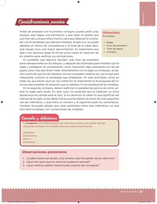 81Tercer grado |
Bloque2
Consideraciones previasConsideraciones previas
Antes de empezar con la primera consigna, puede pedir a los
equipos que hagan una estimación y que elijan el diseño que
usa más hilo y el que utiliza menos, para que después lo consta-
ten con la estrategia que decidan emplear. El ejercicio se puede
plantear en forma de competencia y al inal de la clase decir
qué equipo tuvo una mayor aproximación. Es importante que
deje a los alumnos elegir la forma como harán la medición de
los diseños para veriicar sus estimaciones.
Es probable que algunos decidan usar tiras de estambre
para sobreponerlas en los dibujos, y después las extiendan para medirlas con la
regla y establecer la comparación; otros intentarán algo semejante con las de
papel, otros más decidirán medir directamente con la regla; sin embargo, se da-
rán cuenta de que los dos diseños curvos no pueden medirse así, por lo que será
interesante conocer la estrategia que emplearán. En esta actividad, como en
todas las que tienen que ver con medición, lo importante es la búsqueda de re-
cursos para resolver la situación que se plantea, no la exactitud de las medidas.
En la segunda consigna, deben reairmar lo establecido acerca de cómo uti-
lizar la regla para medir. En este caso, se recalcará que la medición se inicia
desde el punto donde está el cero. Si los alumnos no saben lo que signiican las
marcas de la regla, se les debe indicar que las distancias entre las más pequeñas
son los milímetros, y que entre un número y el siguiente están los centímetros.
También se puede señalar que cada centímetro tiene diez milímetros, sin que
esto lleve a trabajar con conversiones de unidades.
La longitud es la distancia que hay entre dos puntos y se puede calcular
utilizando unidades de medida entre las cuales encontramos:
Milímetros
Centímetros
Metros
Kilómetros
Conceptos y deﬁnicionesConceptos y deﬁniciones
1. ¿Cuáles fueron las dudas y los errores más frecuentes de los alumnos?
2. ¿Qué hizo para que los alumnos pudieran avanzar?
3. ¿Qué cambios deben hacerse para mejorar las consignas?
Observaciones posteriores
Materiales
Por pareja:
• Regla.
• Tiras de estambre.
• Tiras de papel.
• Compás.
DESAFIO_DOCENTE_TERCERO.indd 81 04/07/13 10:37
 