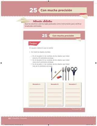82 | Desafíos. Docente
Intención didácica
Que los alumnos usen la regla graduada como instrumento para veriicar
longitudes estimadas.
Con mucha precisión25
82 | Desafíos. Docente
57Tercer grado |
En equipos, realicen lo que se solicita.
1. Sin medir los objetos, escriban:
• En el recuadro A, los nombres de los objetos que miden
entre 8 y 10 centímetros de largo.
• En el recuadro B, los nombres de los objetos que miden
menos de 5 centímetros de largo.
• En el recuadro C, los nombres de los objetos que miden
más de 10 centímetros de largo.
Recuadro A Recuadro B Recuadro C
Acividad 1Acividad 1
Acividad 2Acividad 2
Acividad 3Acividad 3
Acividad 4Acividad 4
Consigna 1Consigna 1
Consigna 2Consigna 2
Consigna 3Consigna 3
Consigna 4Consigna 4
ConsignaConsigna
Con mucha precisión
Acividad 1Acividad 1
Acividad 2Acividad 2
Acividad 3Acividad 3
Acividad 4Acividad 4
Consigna 1Consigna 1
Consigna 2Consigna 2
Consigna 3Consigna 3
Consigna 4Consigna 4
ConsignaConsigna
DESAFIO_DOCENTE_TERCERO.indd 82 04/07/13 10:37
 