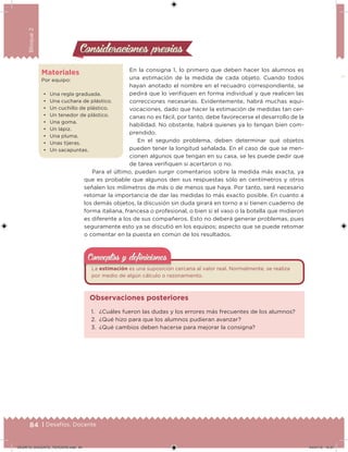 84 | Desafíos. Docente
Bloque2
Materiales
Por equipo:
• Una regla graduada.
• Una cuchara de plástico.
• Un cuchillo de plástico.
• Un tenedor de plástico.
• Una goma.
• Un lápiz.
• Una pluma.
• Unas tijeras.
• Un sacapuntas.
En la consigna 1, lo primero que deben hacer los alumnos es
una estimación de la medida de cada objeto. Cuando todos
hayan anotado el nombre en el recuadro correspondiente, se
pedirá que lo veriiquen en forma individual y que realicen las
correcciones necesarias. Evidentemente, habrá muchas equi-
vocaciones, dado que hacer la estimación de medidas tan cer-
canas no es fácil, por tanto, debe favorecerse el desarrollo de la
habilidad. No obstante, habrá quienes ya lo tengan bien com-
prendido.
En el segundo problema, deben determinar qué objetos
pueden tener la longitud señalada. En el caso de que se men-
cionen algunos que tengan en su casa, se les puede pedir que
de tarea veriiquen si acertaron o no.
Para el último, pueden surgir comentarios sobre la medida más exacta, ya
que es probable que algunos den sus respuestas sólo en centímetros y otros
señalen los milímetros de más o de menos que haya. Por tanto, será necesario
retomar la importancia de dar las medidas lo más exacto posible. En cuanto a
los demás objetos, la discusión sin duda girará en torno a si tienen cuaderno de
forma italiana, francesa o profesional, o bien si el vaso o la botella que midieron
es diferente a los de sus compañeros. Esto no deberá generar problemas, pues
seguramente esto ya se discutió en los equipos; aspecto que se puede retomar
o comentar en la puesta en común de los resultados.
Consideraciones previasConsideraciones previas
La estimación es una suposición cercana al valor real. Normalmente, se realiza
por medio de algún cálculo o razonamiento.
Conceptos y deﬁnicionesConceptos y deﬁniciones
1. ¿Cuáles fueron las dudas y los errores más frecuentes de los alumnos?
2. ¿Qué hizo para que los alumnos pudieran avanzar?
3. ¿Qué cambios deben hacerse para mejorar la consigna?
Observaciones posteriores
DESAFIO_DOCENTE_TERCERO.indd 84 04/07/13 10:37
 