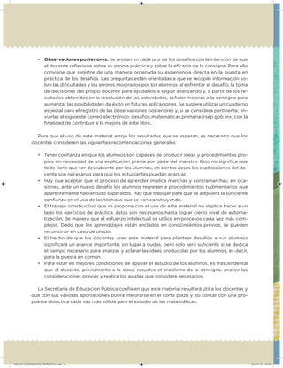 • Observaciones posteriores. Se anotan en cada uno de los desafíos con la intención de que
el docente relexione sobre su propia práctica y sobre la eicacia de la consigna. Para ello
conviene que registre de una manera ordenada su experiencia directa en la puesta en
práctica de los desafíos. Las preguntas están orientadas a que se recopile información so-
bre las diicultades y los errores mostrados por los alumnos al enfrentar el desafío, la toma
de decisiones del propio docente para ayudarlos a seguir avanzando y, a partir de los re-
sultados obtenidos en la resolución de las actividades, señalar mejoras a la consigna para
aumentar las posibilidades de éxito en futuras aplicaciones. Se sugiere utilizar un cuaderno
especial para el registro de las observaciones posteriores y, si se considera pertinente, en-
viarlas al siguiente correo electrónico: desaios.matematicas.primaria@sep.gob.mx, con la
inalidad de contribuir a la mejora de este libro.
Para que el uso de este material arroje los resultados que se esperan, es necesario que los
docentes consideren las siguientes recomendaciones generales:
• Tener conianza en que los alumnos son capaces de producir ideas y procedimientos pro-
pios sin necesidad de una explicación previa por parte del maestro. Esto no signiica que
todo tiene que ser descubierto por los alumnos, en ciertos casos las explicaciones del do-
cente son necesarias para que los estudiantes puedan avanzar.
• Hay que aceptar que el proceso de aprender implica marchas y contramarchas; en oca-
siones, ante un nuevo desafío los alumnos regresan a procedimientos rudimentarios que
aparentemente habían sido superados. Hay que trabajar para que se adquiera la suiciente
conianza en el uso de las técnicas que se van construyendo.
• El trabajo constructivo que se propone con el uso de este material no implica hacer a un
lado los ejercicios de práctica, éstos son necesarios hasta lograr cierto nivel de automa-
tización, de manera que el esfuerzo intelectual se utilice en procesos cada vez más com-
plejos. Dado que los aprendizajes están anclados en conocimientos previos, se pueden
reconstruir en caso de olvido.
• El hecho de que los docentes usen este material para plantear desafíos a sus alumnos
signiicará un avance importante, sin lugar a dudas, pero sólo será suiciente si se dedica
el tiempo necesario para analizar y aclarar las ideas producidas por los alumnos, es decir,
para la puesta en común.
• Para estar en mejores condiciones de apoyar el estudio de los alumnos, es trascendental
que el docente, previamente a la clase, resuelva el problema de la consigna, analice las
consideraciones previas y realice los ajustes que considere necesarios.
La Secretaría de Educación Pública confía en que este material resultará útil a los docentes y
que con sus valiosas aportaciones podrá mejorarse en el corto plazo y así contar con una pro-
puesta didáctica cada vez más sólida para el estudio de las matemáticas.
DESAFIO_DOCENTE_TERCERO.indd 8 04/07/13 10:37
 