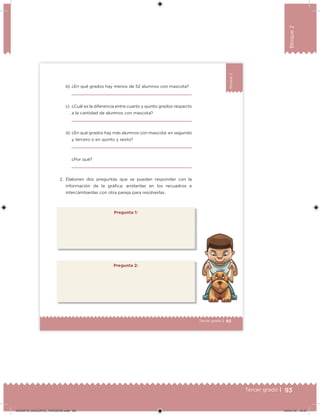93Tercer grado |
Bloque2
65Tercer grado |
Bloque2
Pregunta 1:
b) ¿En qué grados hay menos de 52 alumnos con mascota?
c) ¿Cuál es la diferencia entre cuarto y quinto grados respecto
a la cantidad de alumnos con mascota?
d) ¿En qué grados hay más alumnos con mascota: en segundo
y tercero o en quinto y sexto?
¿Por qué?
2. Elaboren dos preguntas que se puedan responder con la
información de la gráica; anótenlas en los recuadros e
intercámbienlas con otra pareja para resolverlas.
Pregunta 2:
DESAFIO_DOCENTE_TERCERO.indd 93 04/07/13 10:37
 