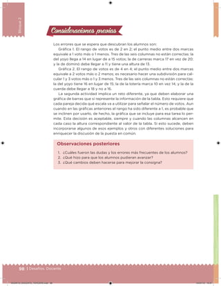 98 | Desafíos. Docente
Bloque2
Los errores que se espera que descubran los alumnos son:
Gráica 1. El rango de votos es de 2 en 2; el punto medio entre dos marcas
equivale a 1 voto más o 1 menos. Tres de las seis columnas no están correctas: la
del yoyo llega a 14 en lugar de a 15 votos; la de carreras marca 17 en vez de 20;
y la de dominó debe llegar a 11 y tiene una altura de 13.
Gráica 2. El rango de votos es de 4 en 4; el punto medio entre dos marcas
equivale a 2 votos más o 2 menos; es necesario hacer una subdivisión para cal-
cular 1 y 3 votos más o 1 y 3 menos. Tres de las seis columnas no están correctas:
la del yoyo tiene 16 en lugar de 15; la de la lotería marca 10 en vez 14; y la de la
cuerda debe llegar a 18 y no a 16.
La segunda actividad implica un reto diferente, ya que deben elaborar una
gráica de barras que sí represente la información de la tabla. Esto requiere que
cada pareja decida qué escala va a utilizar para señalar el número de votos. Aun
cuando en las gráicas anteriores el rango ha sido diferente a 1, es probable que
se inclinen por usarlo, de hecho, la gráica que se incluye para esa tarea lo per-
mite. Esta decisión es aceptable, siempre y cuando las columnas alcancen en
cada caso la altura correspondiente al valor de la tabla. Si esto sucede, deben
incorporarse algunos de esos ejemplos y otros con diferentes soluciones para
enriquecer la discusión de la puesta en común.
Consideraciones previasConsideraciones previas
1. ¿Cuáles fueron las dudas y los errores más frecuentes de los alumnos?
2. ¿Qué hizo para que los alumnos pudieran avanzar?
3. ¿Qué cambios deben hacerse para mejorar la consigna?
Observaciones posteriores
DESAFIO_DOCENTE_TERCERO.indd 98 04/07/13 10:37
 
