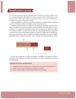 99Cuarto grado |
Bloque2
Consideraciones previasConsideraciones previas
En el primer problema hay que advertir que la unidad de referencia debe medir
cinco veces la longitud del segmento que se muestra. Podrían prolongar el seg-
mento dado e iterar cuatro veces su longitud, o bien, en una recta independien-
te iterar cinco veces el segmento dado.
Para el problema 2, los alumnos pueden proponer cualquier igura integrada
por tres triángulos iguales al modelo, ya que
2
6
  equivale a
1
3
.
Se espera que al resolver el problema 3, los alumnos adviertan que para com-
pletar el entero no es suiciente dibujar varias veces la supericie dada, ya que si
se dibuja una supericie equivalente a dos veces la que se da, ésta sería mayor
a un entero, es decir, su valor sería de
4
3
o 1
1
3
. Una posible forma de resolver la
situación es dividir en dos partes iguales la supericie dada, de tal manera que
cada una represente
1
3
de la unidad, posteriormente dibujar
1
3
junto al rectán-
gulo dado para completar el entero, o bien, dibujar tres supericies de
1
3
juntas.
En los tres problemas, los alumnos pueden considerar la longitud o superi-
cie dada como parte de la unidad que tienen que trazar o dibujarla de manera
independiente.
1. ¿Cuáles fueron las dudas y los errores más frecuentes de los alumnos?
2. ¿Qué hizo para que los alumnos pudieran avanzar?
3. ¿Qué cambios deben hacerse para mejorar la consigna?
Observaciones posteriores
99Cuarto grado |
2
3
1
33
3
Desafios-Docente_4-B2_maga.indd 99 03/07/13 17:49
 