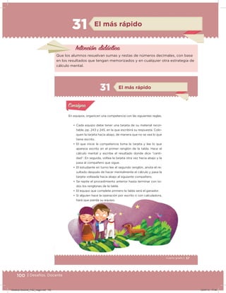 100 | Desafíos. Docente
31 El más rápido
Intención didácica
Que los alumnos resuelvan sumas y restas de números decimales, con base
en los resultados que tengan memorizados y en cualquier otra estrategia de
cálculo mental.
57Cuarto grado |
Actividad 1
En equipos, organicen una competencia con las siguientes reglas.
• Cada equipo debe tener una tarjeta de su material recor-
table, pp. 243 y 245, en la que escribirá su respuesta. Colo-
quen la tarjeta hacia abajo, de manera que no se vea lo que
tiene escrito.
• El que inicie la competencia toma la tarjeta y lee lo que
aparece escrito en el primer renglón de la tabla. Hace el
cálculo mental y escribe el resultado donde dice “canti-
dad”. En seguida, voltea la tarjeta otra vez hacia abajo y la
pasa al compañero que sigue.
• El estudiante en turno lee el segundo renglón, anota el re-
sultado después de hacer mentalmente el cálculo y pasa la
tarjeta volteada hacia abajo al siguiente compañero.
• Se repite el procedimiento anterior hasta terminar con to-
dos los renglones de la tabla.
• El equipo que complete primero la tabla será el ganador.
• Si alguien hace la operación por escrito o con calculadora,
hará que pierda su equipo.
Acividad 1Acividad 1
Acividad 2Acividad 2
Acividad 3Acividad 3
Acividad 4Acividad 4
Consigna 1Consigna 1
Consigna 2Consigna 2
Consigna 3Consigna 3
Consigna 4Consigna 4
ConsignaConsigna
31
Acividad 1Acividad 1
Acividad 2Acividad 2
Acividad 3Acividad 3
Acividad 4Acividad 4
Consigna 1Consigna 1
Consigna 2Consigna 2
Consigna 3Consigna 3
Consigna 4Consigna 4
ConsignaConsigna
El más rápido
Desafios-Docente_4-B2_maga.indd 100 03/07/13 17:49
 