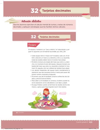 103Cuarto grado |
32 Tarjetas decimales
Intención didácica
Que los alumnos ejerciten el cálculo mental de sumas y restas de números
decimales y apliquen estrategias que les faciliten dichos cálculos.
58 | Desafíos
Actividad 1
En equipos, nombren a un “juez o árbitro” en cada equipo y jue-
guen lo siguiente con el material recortable, pp. 239 y 241.
• Cada equipo tiene 2 mazos de 15 tarjetas cada uno. El ár-
bitro colocará un mazo a su derecha y otro a su izquierda,
todas las tarjetas deben tener el número hacia abajo.
• El árbitro tomará una tarjeta del mazo que está a su dere-
cha y lo mostrará al resto del equipo, después tomará una
tarjeta del mazo que está a su izquierda y también lo mos-
trará. En seguida, otra vez volteará las tarjetas hacia abajo.
• Los demás integrantes del equipo harán mentalmente la
operación que sea necesaria (suma o resta) para pasar del
primer número mostrado al segundo.
• El primero que dé el resultado correcto se lleva las dos tar-
jetas y ahora él será el árbitro.
• Para saber si el resultado es correcto, el árbitro puede ha-
cer la operación con la calculadora o con lápiz y papel.
• El juego ﬁnaliza cuando se terminan las tarjetas de los dos
mazos, y gana quien haya logrado reunir más tarjetas.
Acividad 1Acividad 1
Acividad 2Acividad 2
Acividad 3Acividad 3
Acividad 4Acividad 4
Consigna 1Consigna 1
Consigna 2Consigna 2
Consigna 3Consigna 3
Consigna 4Consigna 4
ConsignaConsigna
32 Tarjetas decimales
Acividad 1Acividad 1
Acividad 2Acividad 2
Acividad 3Acividad 3
Acividad 4Acividad 4
Consigna 1Consigna 1
Consigna 2Consigna 2
Consigna 3Consigna 3
Consigna 4Consigna 4
ConsignaConsigna
Desafios-Docente_4-B2_maga.indd 103 03/07/13 17:49
 
