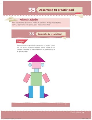 111Cuarto grado |
35 Desarrolla tu creatividad
Intención didácica
Que los alumnos asocien la forma de las caras de algunos objetos
con su representación plana, para elaborar diseños.
63Cuarto grado |
Actividad 1
De manera individual, elabora un diseño con los objetos que tie-
nes a tu alcance. Cuando lo termines puedes pegarlo en una
cartulina o una tabla, ya que se presentará en una exposición en
el salón de clases.
Acividad 1Acividad 1
Acividad 2Acividad 2
Acividad 3Acividad 3
Acividad 4Acividad 4
Consigna 1Consigna 1
Consigna 2Consigna 2
Consigna 3Consigna 3
Consigna 4Consigna 4
ConsignaConsigna
35
Acividad 1Acividad 1
Acividad 2Acividad 2
Acividad 3Acividad 3
Acividad 4Acividad 4
Consigna 1Consigna 1
Consigna 2Consigna 2
Consigna 3Consigna 3
Consigna 4Consigna 4
ConsignaConsigna
Desarrolla tu creatividad
Desafios-Docente_4-B2_maga.indd 111 03/07/13 17:50
 