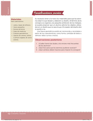 112 | Desafíos. Docente
Bloque2
Consideraciones previasConsideraciones previas
Es necesario tener a la mano los materiales para que los alum-
nos elijan lo que deseen y elaboren su diseño. Al término de la
consigna se organiza una pequeña exhibición de los trabajos;
se puede propiciar que un alumno adivine los objetos utiliza-
dos en un diseño que no sea el suyo. El creador del diseño dirá
si acertó o no.
Una igura geométrica podrá ser reconocida y recordada a
partir de sus características, como forma, cantidad de lados o
vértices, lados curvos o rectos.
1. ¿Cuáles fueron las dudas y los errores más frecuentes
de los alumnos?
2. ¿Qué hizo para que los alumnos pudieran avanzar?
3. ¿Qué cambios deben hacerse para mejorar la consigna?
Observaciones posteriores
112 | Desafíos. Docente
Materiales
Para cada alumno:
•	 Latas y tapas de refresco.
•	 Vasos pequeños.
•	 Gomas de borrar.
•	 Cajas de medicina.
•	 Cuerpos geométricos.
•	 Lápices de colores, anilina
o pintura vegetal, de varios
colores.
Desafios-Docente_4-B2_maga.indd 112 03/07/13 17:50
 