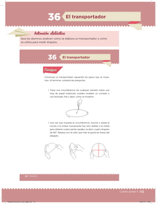 113Cuarto grado |
36 El transportador
Intención didácica
Que los alumnos analicen cómo se elabora un transportador y cómo
se utiliza para medir ángulos.
64 | Desafíos
Construye un transportador siguiendo los pasos que se mues-
tran. Al terminar, contesta las preguntas.
• Traza una circunferencia de cualquier tamaño sobre una
hoja de papel traslúcido, puedes emplear un compás o
una tachuela, hilo y lápiz, como se muestra:
• Una vez que trazaste la circunferencia, recorta y dobla el
círculo a la mitad; nuevamente haz otro doblez a la mitad
para obtener cuatro partes iguales, es decir, cuatro ángulos
de 90°. Repasa con el color que más te guste las líneas del
plegado.
Acividad 1Acividad 1
Acividad 2Acividad 2
Acividad 3Acividad 3
Acividad 4Acividad 4
Consigna 1Consigna 1
Consigna 2Consigna 2
Consigna 3Consigna 3
Consigna 4Consigna 4
ConsignaConsigna
36 El transportador
Acividad 1Acividad 1
Acividad 2Acividad 2
Acividad 3Acividad 3
Acividad 4Acividad 4
Consigna 1Consigna 1
Consigna 2Consigna 2
Consigna 3Consigna 3
Consigna 4Consigna 4
ConsignaConsigna
Desafios-Docente_4-B2_maga.indd 113 03/07/13 17:50
 