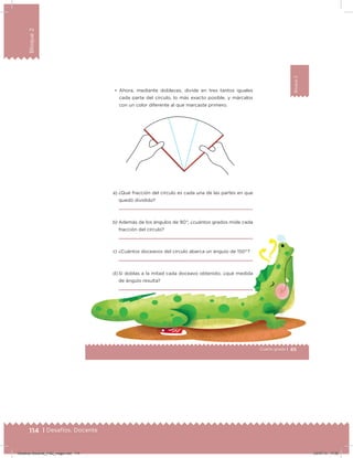 114 | Desafíos. Docente
Bloque2
65Cuarto grado |
Bloque2
• Ahora, mediante dobleces, divide en tres tantos iguales
cada parte del círculo, lo más exacto posible, y márcalos
con un color diferente al que marcaste primero.
a) ¿Qué fracción del círculo es cada una de las partes en que
quedó dividido?
b) Además de los ángulos de 90°, ¿cuántos grados mide cada
fracción del círculo?
c) ¿Cuántos doceavos del círculo abarca un ángulo de 150°?
d) Si doblas a la mitad cada doceavo obtenido, ¿qué medida
de ángulo resulta?
Desafios-Docente_4-B2_maga.indd 114 03/07/13 17:50
 