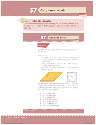 116 | Desafíos. Docente
37 Geoplano circular
Intención didácica
Que los alumnos concluyan que dos ángulos son iguales si tienen igual
medida, aunque estén en distinta posición o la longitud de sus lados sea
diferente.
66 | Desafíos
Sigue las indicaciones para construir el geoplano, y después haz
los ejercicios:
Instrucciones:
• En una base de madera o pedazo de unicel coloca el trans-
portador que hiciste en el desfío anterior y pon una tachue-
la en el centro.
• Coloca una tachuela en el extremo de cada línea marcada
en el transportador de papel.
• Traza con un plumón la circunferencia y retira con cuidado
el círculo de papel.
En el geoplano, representa con ligas de colores los siguientes
ángulos; luego reúnete con un compañero para que comparen
su trabajo y comenten si los ángulos que hicieron son iguales o
no, y a qué conclusión llegaron.
a) Ángulo de 180° (rojo)
b) Ángulo de 60° (negro)
c) Ángulo de 135° (azul)
d) Ángulo de 270° (amarillo)
e) Ángulo de 225° (blanco)
f) Ángulo de 300° (verde)
g) Ángulo de 45° (anaranjado)
Acividad 1Acividad 1
Acividad 2Acividad 2
Acividad 3Acividad 3
Acividad 4Acividad 4
Consigna 1Consigna 1
Consigna 2Consigna 2
Consigna 3Consigna 3
Consigna 4Consigna 4
ConsignaConsigna
37
Acividad 1Acividad 1
Acividad 2Acividad 2
Acividad 3Acividad 3
Acividad 4Acividad 4
Consigna 1Consigna 1
Consigna 2Consigna 2
Consigna 3Consigna 3
Consigna 4Consigna 4
ConsignaConsigna
Geoplano circular
Desafios-Docente_4-B2_maga.indd 116 03/07/13 17:50
 