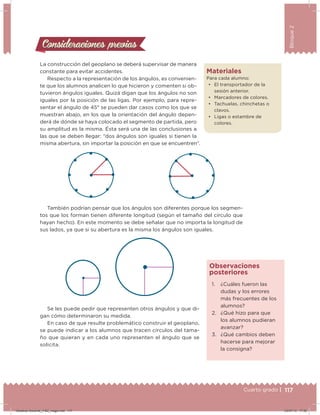 117Cuarto grado |
Bloque2
Consideraciones previasConsideraciones previas
La construcción del geoplano se deberá supervisar de manera
constante para evitar accidentes.
Respecto a la representación de los ángulos, es convenien-
te que los alumnos analicen lo que hicieron y comenten si ob-
tuvieron ángulos iguales. Quizá digan que los ángulos no son
iguales por la posición de las ligas. Por ejemplo, para repre-
sentar el ángulo de 45° se pueden dar casos como los que se
muestran abajo, en los que la orientación del ángulo depen-
derá de dónde se haya colocado el segmento de partida, pero
su amplitud es la misma. Ésta será una de las conclusiones a
las que se deben llegar: “dos ángulos son iguales si tienen la
misma abertura, sin importar la posición en que se encuentren”.
También podrían pensar que los ángulos son diferentes porque los segmen-
tos que los forman tienen diferente longitud (según el tamaño del círculo que
hayan hecho). En este momento se debe señalar que no importa la longitud de
sus lados, ya que si su abertura es la misma los ángulos son iguales.
Se les puede pedir que representen otros ángulos y que di-
gan cómo determinaron su medida.
En caso de que resulte problemático construir el geoplano,
se puede indicar a los alumnos que tracen círculos del tama-
ño que quieran y en cada uno representen el ángulo que se
solicita.
1. ¿Cuáles fueron las
dudas y los errores
más frecuentes de los
alumnos?
2. ¿Qué hizo para que
los alumnos pudieran
avanzar?
3. ¿Qué cambios deben
hacerse para mejorar
la consigna?
Observaciones
posteriores
Materiales
Para cada alumno:
•	 El transportador de la
sesión anterior.
•	 Marcadores de colores.
•	 Tachuelas, chinchetas o
clavos.
•	 Ligas o estambre de
colores.
117Cuarto grado |
Desafios-Docente_4-B2_maga.indd 117 03/07/13 17:50
 