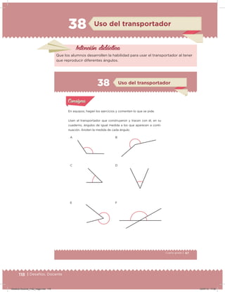 118 | Desafíos. Docente
38 Uso del transportador
Intención didácica
Que los alumnos desarrollen la habilidad para usar el transportador al tener
que reproducir diferentes ángulos.
67Cuarto grado |
Actividad 1
En equipos, hagan los ejercicios y comenten lo que se pide.
Usen el transportador que construyeron y tracen con él, en su
cuaderno, ángulos de igual medida a los que aparecen a conti-
nuación. Anoten la medida de cada ángulo.
Acividad 1Acividad 1
Acividad 2Acividad 2
Acividad 3Acividad 3
Acividad 4Acividad 4
Consigna 1Consigna 1
Consigna 2Consigna 2
Consigna 3Consigna 3
Consigna 4Consigna 4
ConsignaConsigna
38
Acividad 1Acividad 1
Acividad 2Acividad 2
Acividad 3Acividad 3
Acividad 4Acividad 4
Consigna 1Consigna 1
Consigna 2Consigna 2
Consigna 3Consigna 3
Consigna 4Consigna 4
ConsignaConsigna
A
C
E
B
D
F
Uso del transportador
Desafios-Docente_4-B2_maga.indd 118 03/07/13 17:50
 