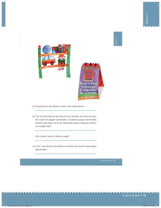 11Cuarto grado |
Bloque1
11
Bloque1
Cuarto grado |
a) ¿Cuál de los tres libreros tiene más descuento?
b) Con la información que hay en los carteles, el costo se pue-
de cubrir en pagos semanales. ¿Cuántos pagos semanales
tendría que hacer el tío de Sebastián para comprar el libre-
ro modelo 15A?
¿De cuánto sería el último pago?
c) ¿Con cuál de los tres libreros tendría que hacer más pagos
semanales?
Desafios-Docente_4-b1_maga.indd 11 05/07/13 13:59
 