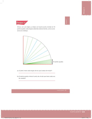 123Cuarto grado |
Bloque2
71Cuarto grado |
Bloque2
Actividad 2
Ahora, con una regla y un lápiz con buena punta, dividan en 10
partes iguales cada ángulo obtenido anteriormente, como se ob-
serva en el dibujo.
a) ¿Cuánto mide cada ángulo de los que acabas de trazar?
b) ¿Cuántos grados mide el cuarto de círculo que tiene cada uno
de ustedes?
Acividad 1Acividad 1
Acividad 2Acividad 2
Acividad 3Acividad 3
Acividad 4Acividad 4
Consigna 1Consigna 1
Consigna 2Consigna 2
Consigna 3Consigna 3
Consigna 4Consigna 4
ConsignaConsigna
10 partes iguales
Desafios-Docente_4-B2_maga.indd 123 03/07/13 17:50
 