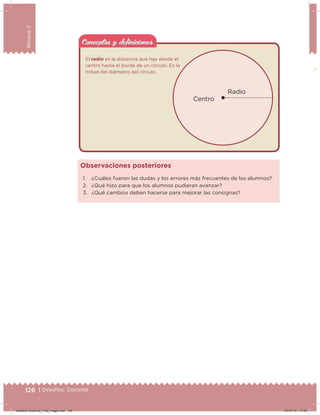 126 | Desafíos. Docente
Bloque2
Conceptos y deﬁnicionesConceptos y deﬁniciones
1. ¿Cuáles fueron las dudas y los errores más frecuentes de los alumnos?
2. ¿Qué hizo para que los alumnos pudieran avanzar?
3. ¿Qué cambios deben hacerse para mejorar las consignas?
Observaciones posteriores
Radio
Centro
El radio es la distancia que hay desde el
centro hasta el borde de un círculo. Es la
mitad del diámetro del círculo.
126 | Desafíos. Docente
Desafios-Docente_4-B2_maga.indd 126 03/07/13 17:50
 