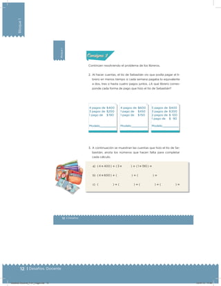 12 | Desafíos. Docente
Bloque1
Bloque1
12 | Desafíos
Actividad 2
Continúen resolviendo el problema de los libreros.
2. Al hacer cuentas, el tío de Sebastián vio que podía pagar el li-
brero en menos tiempo si cada semana pagaba lo equivalente
a dos, tres o hasta cuatro pagos juntos. ¿A qué librero corres-
ponde cada forma de pago que hizo el tío de Sebastián?
4 pagos de $400
3 pagos de $200
1 pago de $ 190
Modelo
4 pagos de $600
1 pago de $450
1 pago de $ 150
Modelo
5 pagos de $400
3 pagos de $ 200
2 pagos de $   100
1 pago de $ 90
Modelo
3. A continuación se muestran las cuentas que hizo el tío de Se-
bastián; anota los números que hacen falta para completar
cada cálculo.
a) ( 4 ؋ 400 ) ؉ ( 3 ؋   ) ؉ ( 1 ؋ 190 ) ‫؍‬
b) ( 4 ؋ 600 ) ؉ (     ) ؉ (     ) ‫؍‬
c) (     ) ؉ (     ) ؉ (     ) ؉ (     ) ‫؍‬
Acividad 1Acividad 1
Acividad 2Acividad 2
Acividad 3Acividad 3
Acividad 4Acividad 4
Consigna 1Consigna 1
Consigna 2Consigna 2
Consigna 3Consigna 3
Consigna 4Consigna 4
ConsignaConsigna
Desafios-Docente_4-b1_maga.indd 12 03/07/13 17:48
 