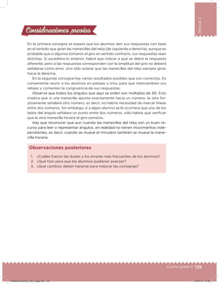 129Cuarto grado |
Bloque2
Consideraciones previasConsideraciones previas
En la primera consigna se espera que los alumnos den sus respuestas con base
en el sentido que giran las manecillas del reloj (de izquierda a derecha), aunque es
probable que si algunos tomaron el giro en sentido contrario, sus respuestas sean
distintas. Si sucediera lo anterior, habrá que indicar a qué se debió la respuesta
diferente, pero si las respuestas corresponden con la amplitud del giro no deberá
señalarse como error, sino sólo aclarar que las manecillas del reloj siempre giran
hacia la derecha.
En la segunda consigna hay varios resultados posibles que son correctos. Es
conveniente reunir a los alumnos en parejas o tríos para que intercambien sus
relojes y comenten la congruencia de sus respuestas.
Observe que todos los ángulos que aquí se piden son múltiplos de 30. Esto
implica que si una manecilla apunta exactamente hacia un número, la otra for-
zosamente señalará otro número, es decir, no habría necesidad de marcar líneas
entre dos números. Sin embargo, si a algún alumno se le ocurriera que uno de los
lados del ángulo señalara un punto entre dos números, sólo habría que veriicar
que la otra manecilla hiciera el giro correcto.
Hay que reconocer que aun cuando las manecillas del reloj son un buen re-
curso para leer o representar ángulos, en realidad no tienen movimientos inde-
pendientes, es decir, cuando se mueve el minutero también se mueve la mane-
cilla horaria.
1. ¿Cuáles fueron las dudas y los errores más frecuentes de los alumnos?
2. ¿Qué hizo para que los alumnos pudieran avanzar?
3. ¿Qué cambios deben hacerse para mejorar las consignas?
Observaciones posteriores
Desafios-Docente_4-B2_maga.indd 129 03/07/13 17:50
 