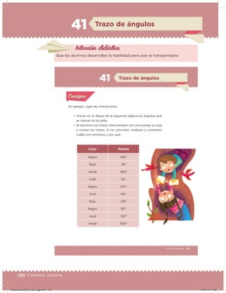 130 | Desafíos. Docente
41 Trazo de ángulos
Intención didácica
Que los alumnos desarrollen la habilidad para usar el transportador.
75Cuarto grado |
Actividad 1
En parejas, sigan las indicaciones.
• Tracen en el dibujo de la siguiente página los ángulos que
se indican en la tabla.
• Al terminar sus trazos intercambien con otra pareja su hoja
y revisen los trazos. Si no coinciden, analicen y comenten
cuáles son erróneos y por qué.
Color Medida
Negro 180°
Rojo 45°
Verde 360°
Café 30°
Negro 270°
Azul 60°
Rojo 135°
Negro 90°
Azul 120°
Verde 300°
Acividad 1Acividad 1
Acividad 2Acividad 2
Acividad 3Acividad 3
Acividad 4Acividad 4
Consigna 1Consigna 1
Consigna 2Consigna 2
Consigna 3Consigna 3
Consigna 4Consigna 4
ConsignaConsigna
41
Acividad 1Acividad 1
Acividad 2Acividad 2
Acividad 3Acividad 3
Acividad 4Acividad 4
Consigna 1Consigna 1
Consigna 2Consigna 2
Consigna 3Consigna 3
Consigna 4Consigna 4
ConsignaConsigna
Trazo de ángulos
Desafios-Docente_4-B2_maga.indd 130 03/07/13 17:50
 