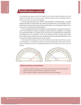 132 | Desafíos. Docente
Bloque2
Consideraciones previasConsideraciones previas
Es probable que algunos alumnos determinen cuánto mide el ángulo entre dos
puntos consecutivos y lo tomen como referencia para trazar los ángulos que se
piden, lo cual es una buena estrategia.
Aunque haya alumnos que utilicen directamente el transportador, no debe
dejarse de lado la socialización de ambos procedimientos. Sin embargo, lo fun-
damental es aprovechar el segundo procedimiento con el objeto de hacer énfa-
sis en el uso correcto del transportador.
Como complemento de la consigna conviene solicitar a los alumnos que tra-
cen en una hoja blanca algunos ángulos, proponiendo las medidas. La consigna
se puede desarrollar en parejas para que tengan la posibilidad de superponer
sus ángulos y ver si coinciden. Si no es así, hay que revisar si hubo error. Ade-
más, vale la pena comentar que por lo general hay una pequeña diferencia, que
es normal y puede originarse por varias causas.
En la segunda consigna, los alumnos tendrán oportunidad de veriicar sus tra-
zos y aianzar su conocimiento sobre el uso del transportador. Habrá que veriicar
que la medida sea correcta, independientemente de la posición en que tracen el
ángulo.
1. ¿Cuáles fueron las dudas y los errores más frecuentes de los alumnos?
2. ¿Qué hizo para que los alumnos pudieran avanzar?
3. ¿Qué cambios deben hacerse para mejorar las consignas?
Observaciones posteriores
132 | Desafíos. Docente
01020
30
40
50
60
70 80 90 100 110 120
130
1
40
150160170180
180170160150
140
130
120 110 100 90 80 70
60
50
40
30
20100
01020
30
40
50
60
70 80 90 100 110 120
130
1
40
150160170180
180170160150
140
130
120 110 100 90 80 70
60
50
40
30
20100
Desafios-Docente_4-B2_maga.indd 132 03/07/13 17:50
 
