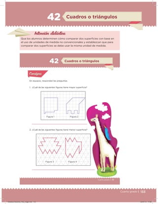 133Cuarto grado |
42 Cuadros o triángulos
Intención didácica
Que los alumnos determinen cómo comparar dos supericies con base en
el uso de unidades de medida no convencionales y establezcan que para
comparar dos supericies se debe usar la misma unidad de medida.
77Cuarto grado |
Actividad 1
En equipos, respondan las preguntas.
1. ¿Cuál de las siguientes iguras tiene mayor supericie?
2. ¿Cuál de las siguientes iguras tiene menor supericie?
Acividad 1Acividad 1
Acividad 2Acividad 2
Acividad 3Acividad 3
Acividad 4Acividad 4
Consigna 1Consigna 1
Consigna 2Consigna 2
Consigna 3Consigna 3
Consigna 4Consigna 4
ConsignaConsigna
42
Acividad 1Acividad 1
Acividad 2Acividad 2
Acividad 3Acividad 3
Acividad 4Acividad 4
Consigna 1Consigna 1
Consigna 2Consigna 2
Consigna 3Consigna 3
Consigna 4Consigna 4
ConsignaConsigna
Cuadros o triángulos
Figura 4Figura 3
Figura 1 Figura 2
Desafios-Docente_4-B2_maga.indd 133 03/07/13 17:50
 