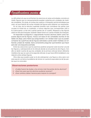 135Cuarto grado |
Bloque2
Consideraciones previasConsideraciones previas
La diicultad a la que se enfrentan los alumnos en estas actividades consiste en
medir iguras que no necesariamente quedan cubiertas por unidades de medi-
da completas. Sin duda, el conteo de cuadros o triángulos será la estrategia que
usen, así que habrán de sumar mitades de iguras para obtener sus respuestas.
En el caso de la retícula cuadrada tendrán que considerar las partes que
ocupan la mitad de un cuadrado, e incluso algunas que corresponden sólo a
la cuarta parte o a las tres cuartas partes de un cuadro. Respecto a las iguras
sobre la retícula triangular, también deben tener en cuenta mitades de triángulo.
Al responder la pregunta 3, seguramente muchos alumnos darán como res-
puesta alguna de las iguras, incluso con base en las cantidades escritas en las
tablas de abajo, pero habrá que preguntarles si en verdad creen que se pueden
comparar las supericies de las iguras solicitadas cuando están medidas con di-
ferente unidad de medida. Sería conveniente preguntar qué tendrían que hacer
para dar una respuesta acertada.
Entre las soluciones que los alumnos podrían proponer está recortar una de
las iguras y sobreponerla en la retícula donde se encuentra la otra igura. Con
ello se darán cuenta de que las unidades de la primera retícula tienen diferente
medida a las que se usan en la segunda retícula, lo que hace difícil establecer una
relación entre ambas iguras.
Otra idea que puede surgir es la de sobreponer una igura a otra; pero con
esta opción se tiene el problema de tomar en cuenta la equivalencia de las par-
tes que no coinciden.
1. ¿Cuáles fueron las dudas y los errores más frecuentes de los alumnos?
2. ¿Qué hizo para que los alumnos pudieran avanzar?
3. ¿Qué cambios deben hacerse para mejorar la consigna?
Observaciones posteriores
Desafios-Docente_4-B2_maga.indd 135 03/07/13 17:50
 